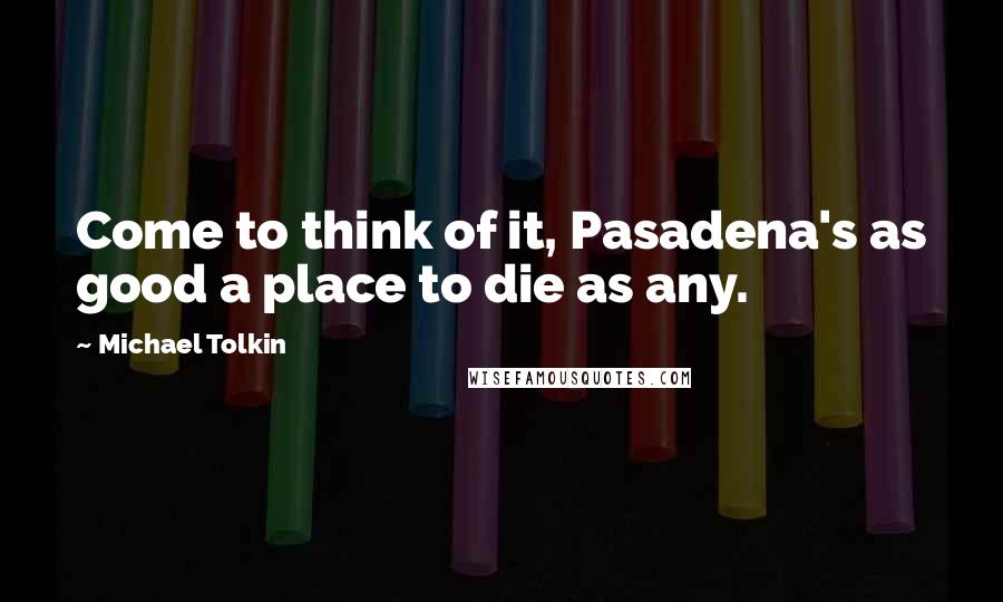 Michael Tolkin Quotes: Come to think of it, Pasadena's as good a place to die as any.