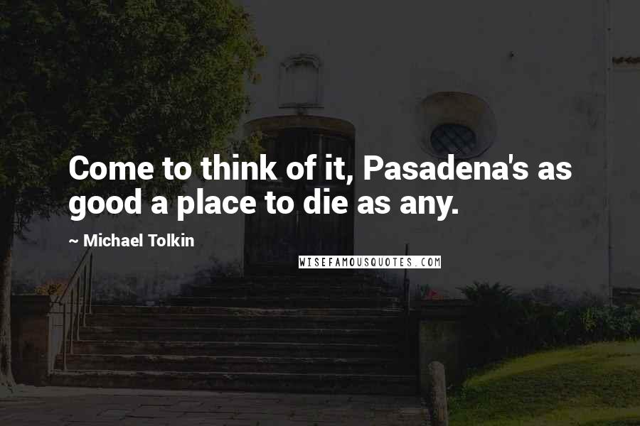 Michael Tolkin Quotes: Come to think of it, Pasadena's as good a place to die as any.