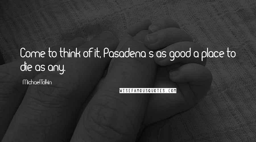 Michael Tolkin Quotes: Come to think of it, Pasadena's as good a place to die as any.