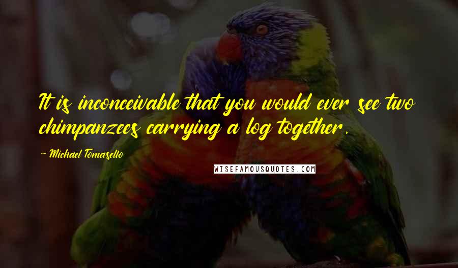 Michael Tomasello Quotes: It is inconceivable that you would ever see two chimpanzees carrying a log together.