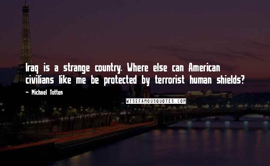 Michael Totten Quotes: Iraq is a strange country. Where else can American civilians like me be protected by terrorist human shields?