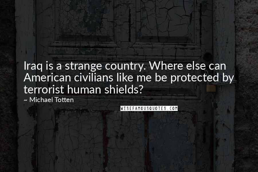 Michael Totten Quotes: Iraq is a strange country. Where else can American civilians like me be protected by terrorist human shields?