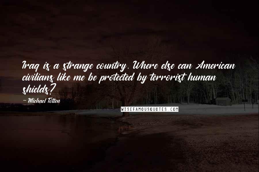 Michael Totten Quotes: Iraq is a strange country. Where else can American civilians like me be protected by terrorist human shields?