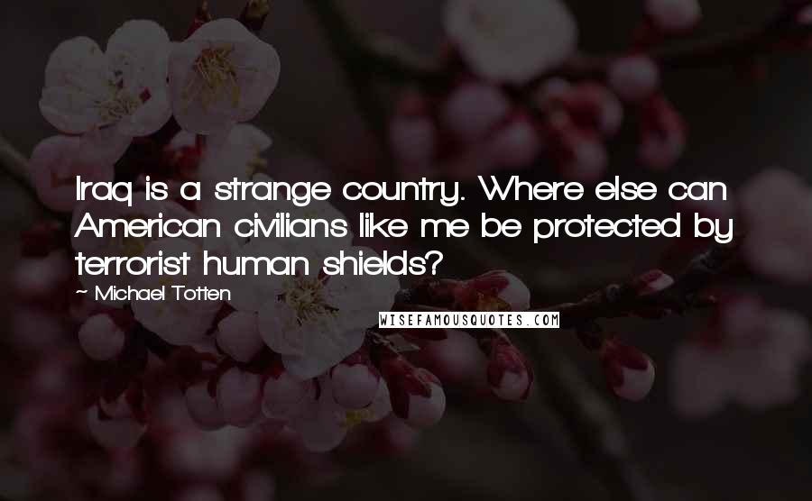 Michael Totten Quotes: Iraq is a strange country. Where else can American civilians like me be protected by terrorist human shields?