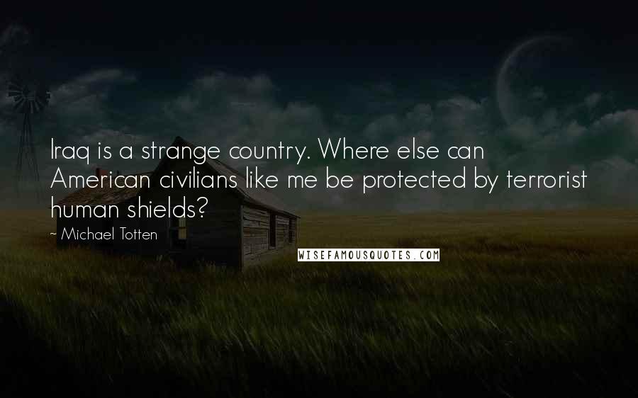 Michael Totten Quotes: Iraq is a strange country. Where else can American civilians like me be protected by terrorist human shields?