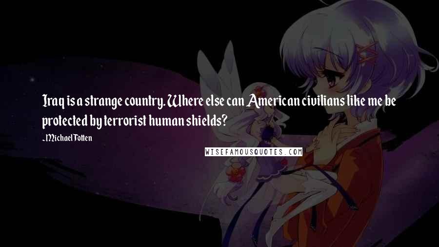 Michael Totten Quotes: Iraq is a strange country. Where else can American civilians like me be protected by terrorist human shields?