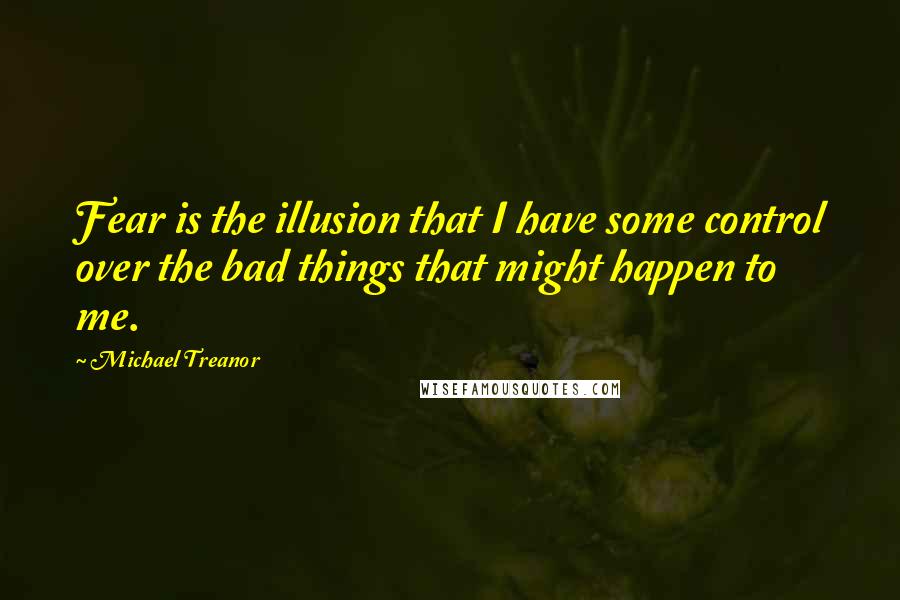 Michael Treanor Quotes: Fear is the illusion that I have some control over the bad things that might happen to me.