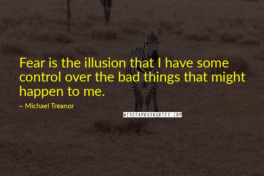 Michael Treanor Quotes: Fear is the illusion that I have some control over the bad things that might happen to me.