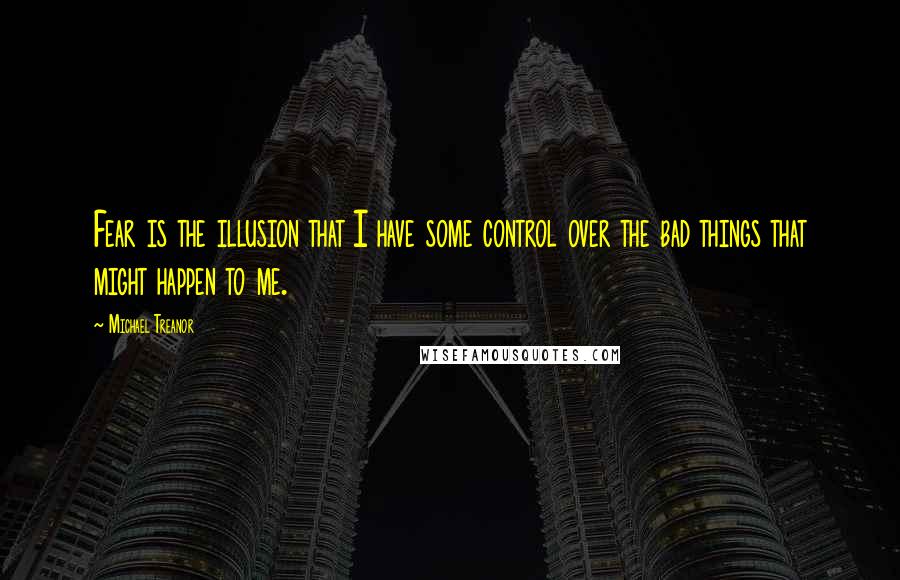 Michael Treanor Quotes: Fear is the illusion that I have some control over the bad things that might happen to me.