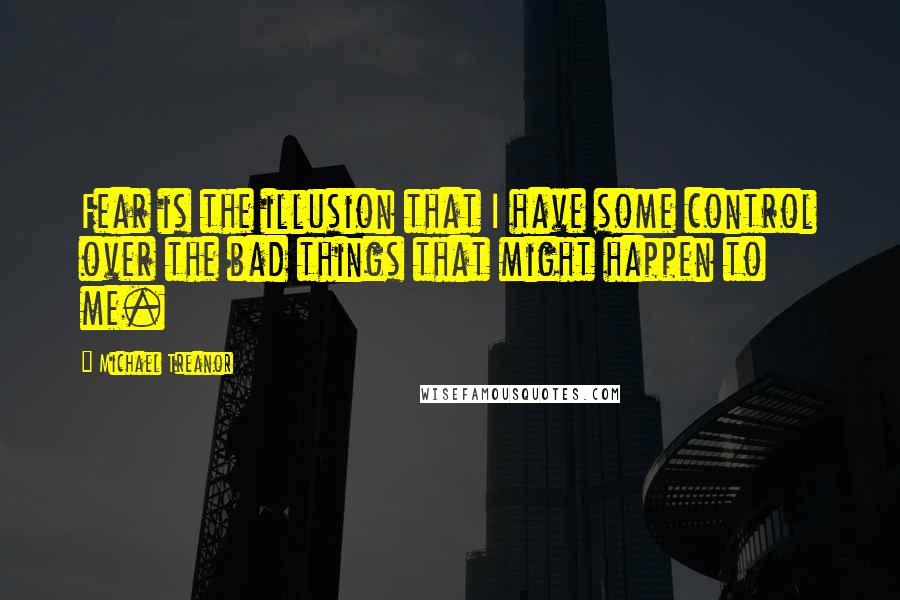 Michael Treanor Quotes: Fear is the illusion that I have some control over the bad things that might happen to me.