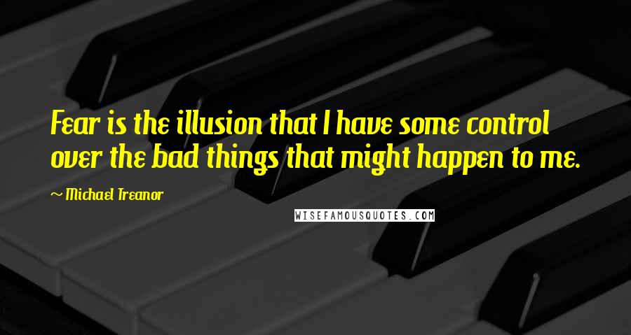 Michael Treanor Quotes: Fear is the illusion that I have some control over the bad things that might happen to me.