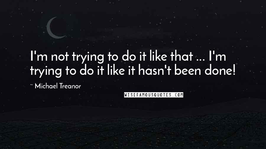 Michael Treanor Quotes: I'm not trying to do it like that ... I'm trying to do it like it hasn't been done!