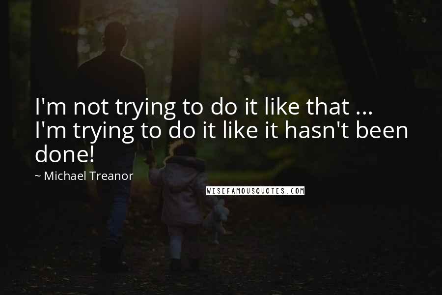 Michael Treanor Quotes: I'm not trying to do it like that ... I'm trying to do it like it hasn't been done!