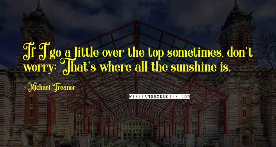 Michael Treanor Quotes: If I go a little over the top sometimes, don't worry; That's where all the sunshine is.