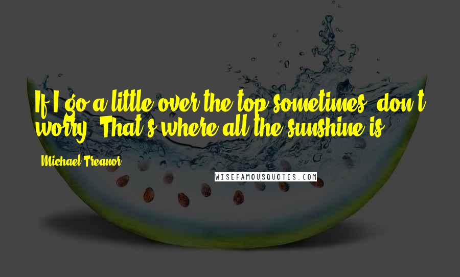 Michael Treanor Quotes: If I go a little over the top sometimes, don't worry; That's where all the sunshine is.