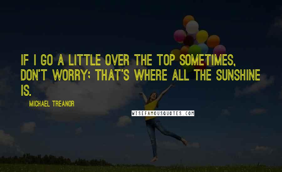 Michael Treanor Quotes: If I go a little over the top sometimes, don't worry; That's where all the sunshine is.