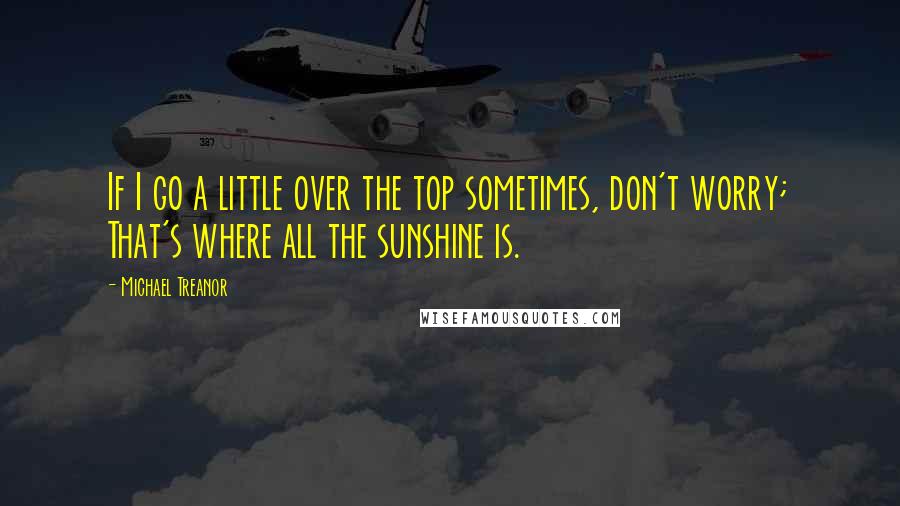 Michael Treanor Quotes: If I go a little over the top sometimes, don't worry; That's where all the sunshine is.