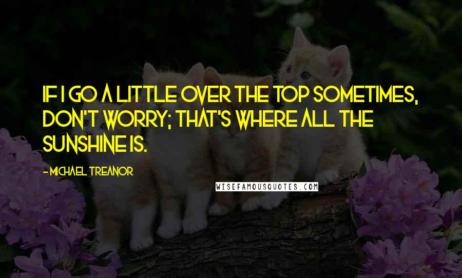 Michael Treanor Quotes: If I go a little over the top sometimes, don't worry; That's where all the sunshine is.