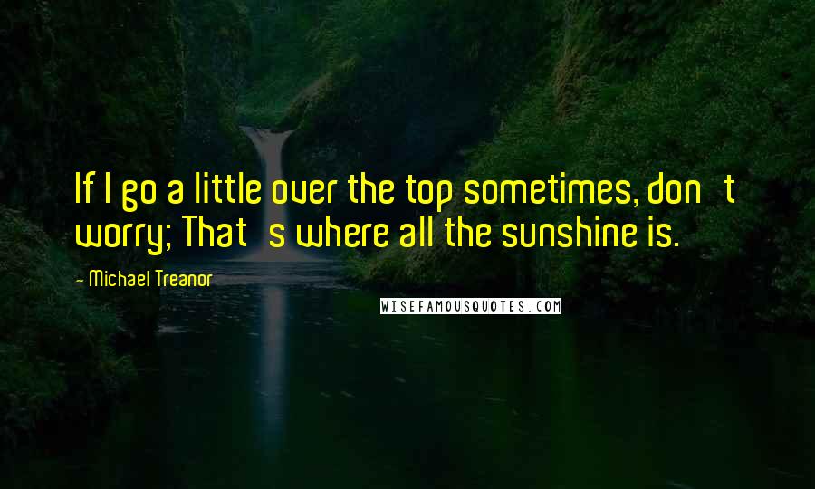 Michael Treanor Quotes: If I go a little over the top sometimes, don't worry; That's where all the sunshine is.