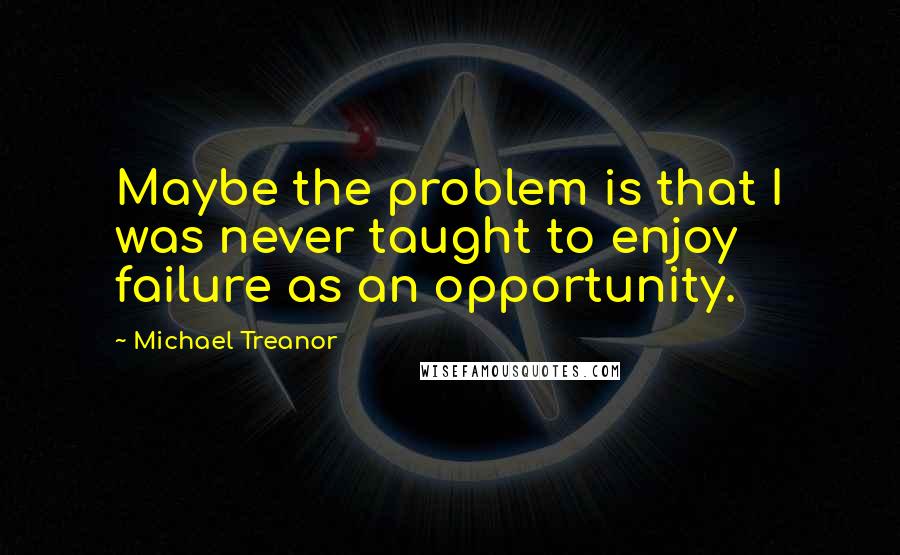 Michael Treanor Quotes: Maybe the problem is that I was never taught to enjoy failure as an opportunity.