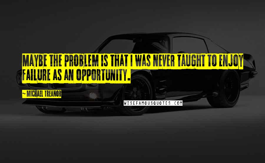 Michael Treanor Quotes: Maybe the problem is that I was never taught to enjoy failure as an opportunity.