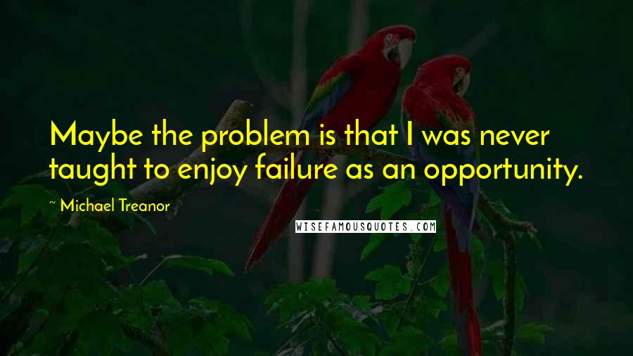 Michael Treanor Quotes: Maybe the problem is that I was never taught to enjoy failure as an opportunity.