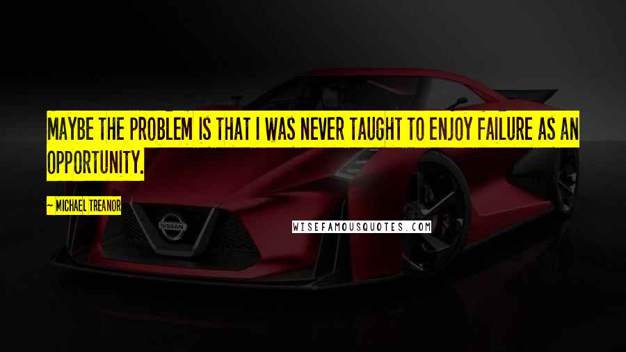 Michael Treanor Quotes: Maybe the problem is that I was never taught to enjoy failure as an opportunity.