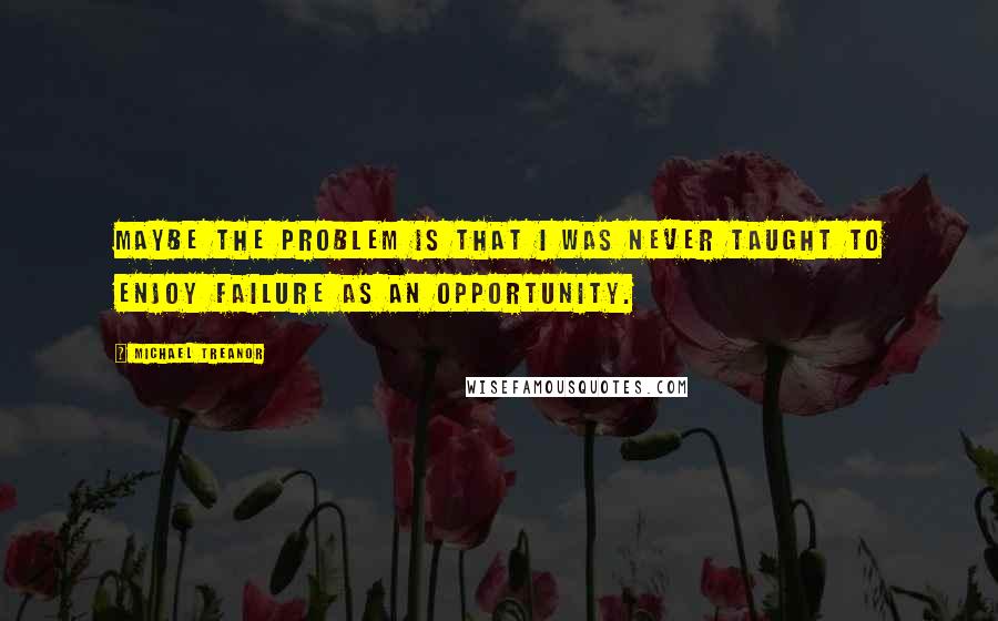 Michael Treanor Quotes: Maybe the problem is that I was never taught to enjoy failure as an opportunity.