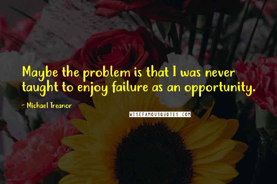 Michael Treanor Quotes: Maybe the problem is that I was never taught to enjoy failure as an opportunity.