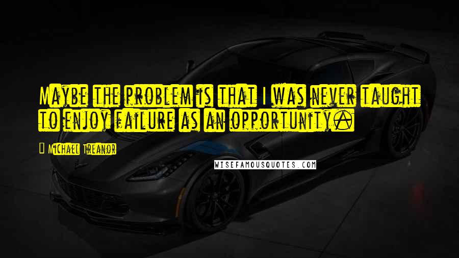 Michael Treanor Quotes: Maybe the problem is that I was never taught to enjoy failure as an opportunity.