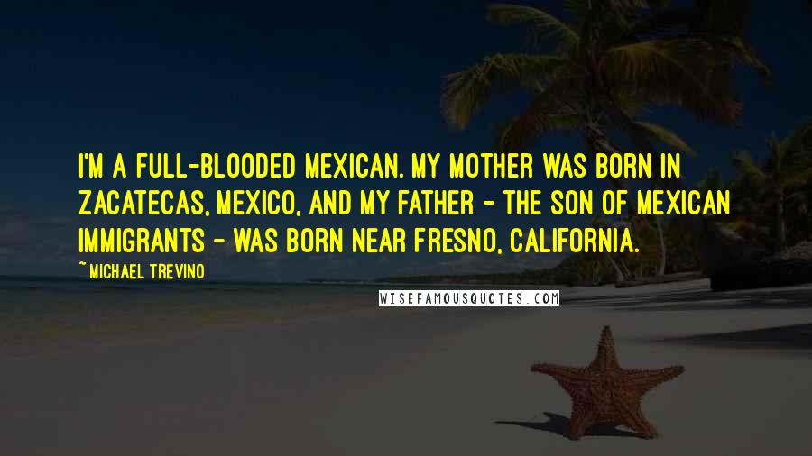 Michael Trevino Quotes: I'm a full-blooded Mexican. My mother was born in Zacatecas, Mexico, and my father - the son of Mexican immigrants - was born near Fresno, California.