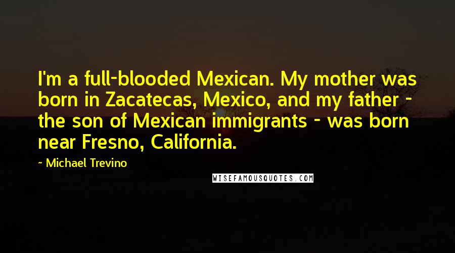 Michael Trevino Quotes: I'm a full-blooded Mexican. My mother was born in Zacatecas, Mexico, and my father - the son of Mexican immigrants - was born near Fresno, California.