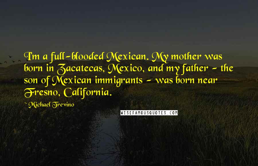 Michael Trevino Quotes: I'm a full-blooded Mexican. My mother was born in Zacatecas, Mexico, and my father - the son of Mexican immigrants - was born near Fresno, California.