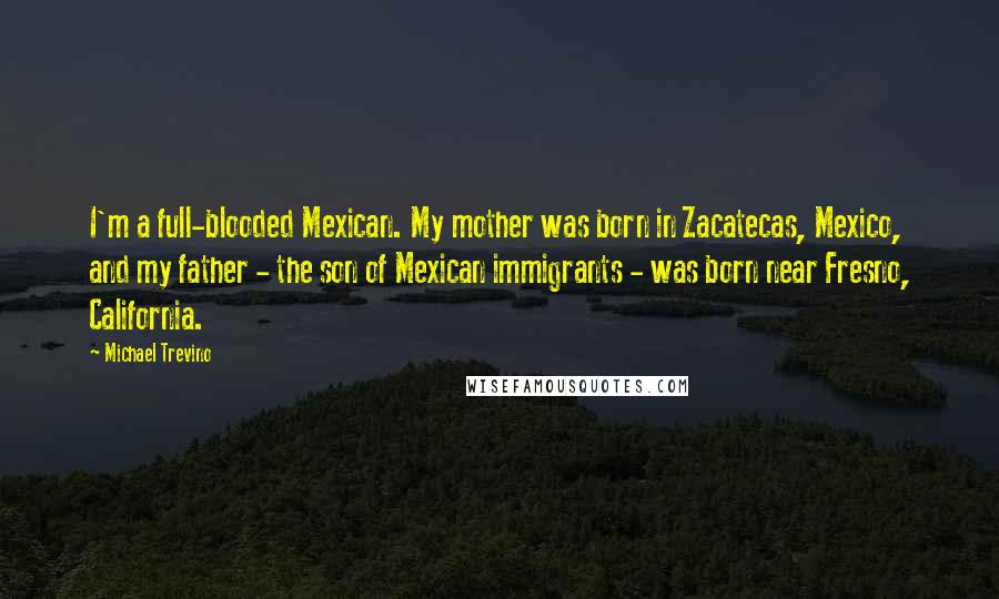 Michael Trevino Quotes: I'm a full-blooded Mexican. My mother was born in Zacatecas, Mexico, and my father - the son of Mexican immigrants - was born near Fresno, California.