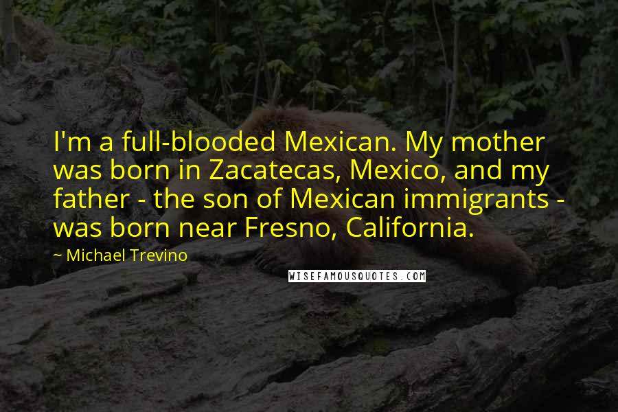 Michael Trevino Quotes: I'm a full-blooded Mexican. My mother was born in Zacatecas, Mexico, and my father - the son of Mexican immigrants - was born near Fresno, California.