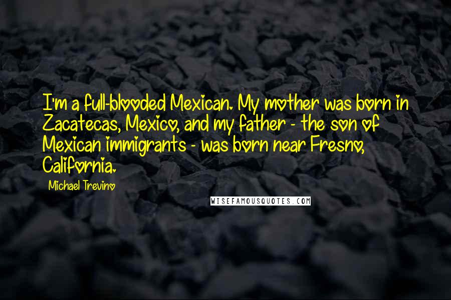 Michael Trevino Quotes: I'm a full-blooded Mexican. My mother was born in Zacatecas, Mexico, and my father - the son of Mexican immigrants - was born near Fresno, California.