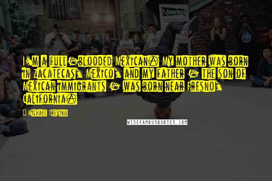 Michael Trevino Quotes: I'm a full-blooded Mexican. My mother was born in Zacatecas, Mexico, and my father - the son of Mexican immigrants - was born near Fresno, California.
