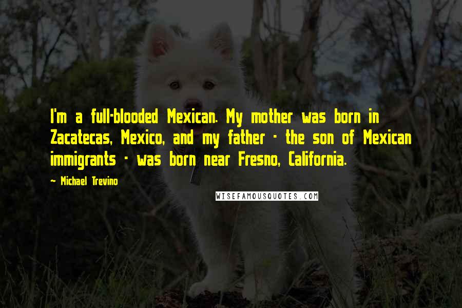 Michael Trevino Quotes: I'm a full-blooded Mexican. My mother was born in Zacatecas, Mexico, and my father - the son of Mexican immigrants - was born near Fresno, California.