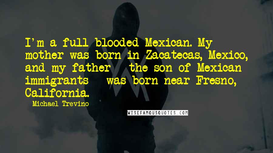 Michael Trevino Quotes: I'm a full-blooded Mexican. My mother was born in Zacatecas, Mexico, and my father - the son of Mexican immigrants - was born near Fresno, California.