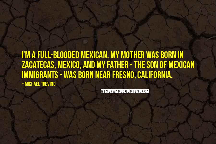 Michael Trevino Quotes: I'm a full-blooded Mexican. My mother was born in Zacatecas, Mexico, and my father - the son of Mexican immigrants - was born near Fresno, California.