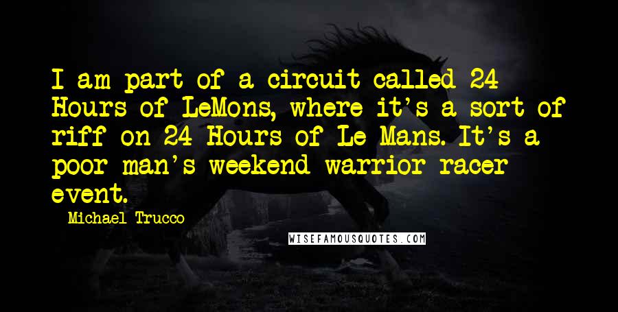 Michael Trucco Quotes: I am part of a circuit called 24 Hours of LeMons, where it's a sort of riff on 24 Hours of Le Mans. It's a poor man's weekend warrior racer event.