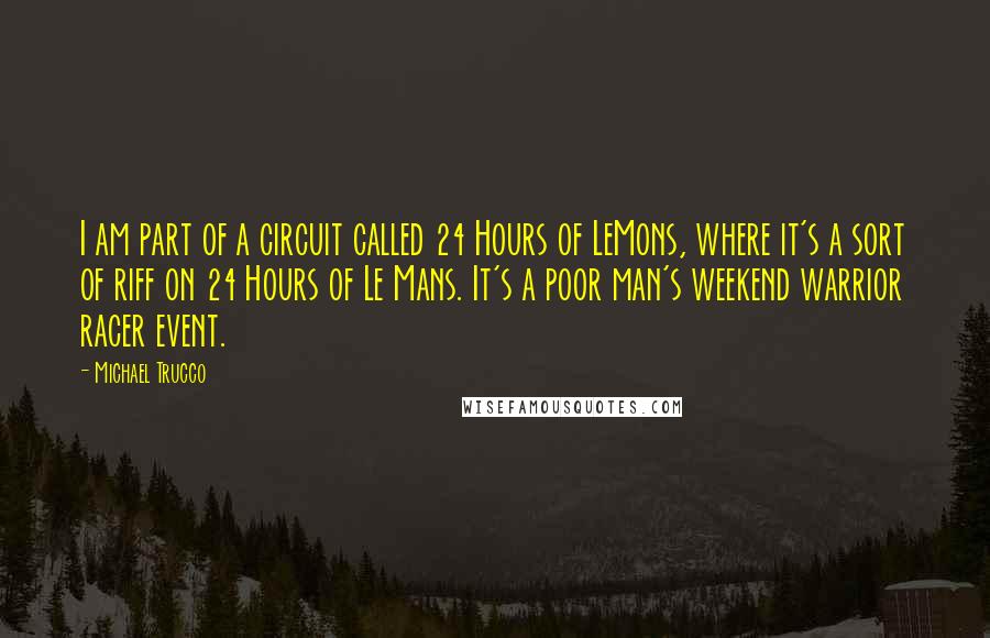 Michael Trucco Quotes: I am part of a circuit called 24 Hours of LeMons, where it's a sort of riff on 24 Hours of Le Mans. It's a poor man's weekend warrior racer event.