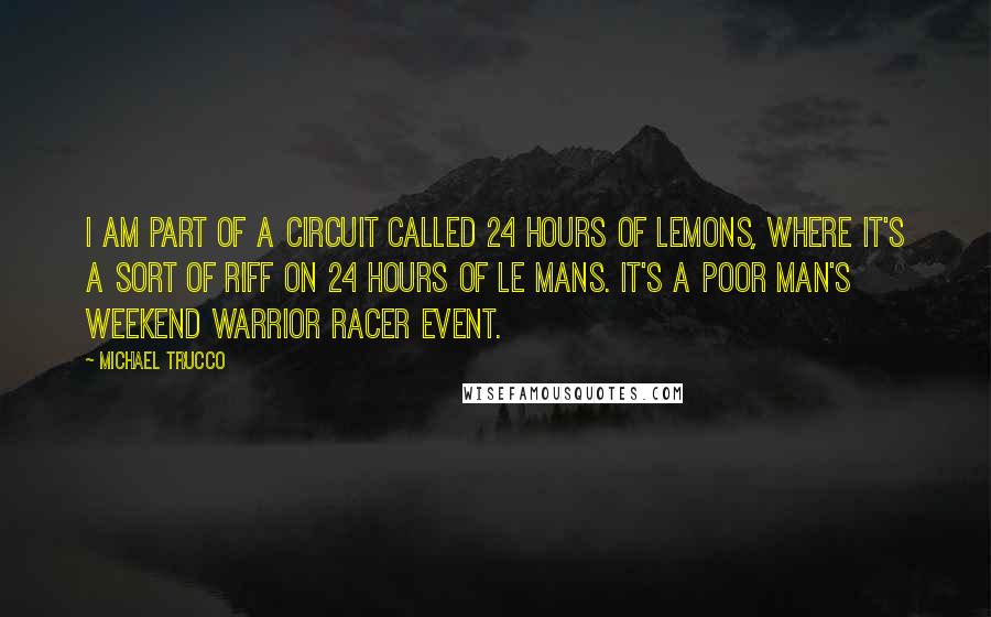 Michael Trucco Quotes: I am part of a circuit called 24 Hours of LeMons, where it's a sort of riff on 24 Hours of Le Mans. It's a poor man's weekend warrior racer event.