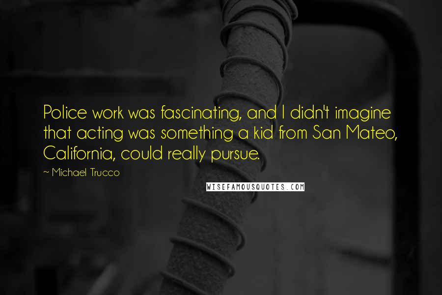 Michael Trucco Quotes: Police work was fascinating, and I didn't imagine that acting was something a kid from San Mateo, California, could really pursue.