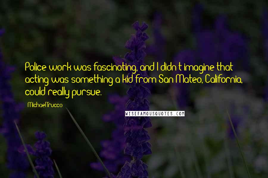 Michael Trucco Quotes: Police work was fascinating, and I didn't imagine that acting was something a kid from San Mateo, California, could really pursue.