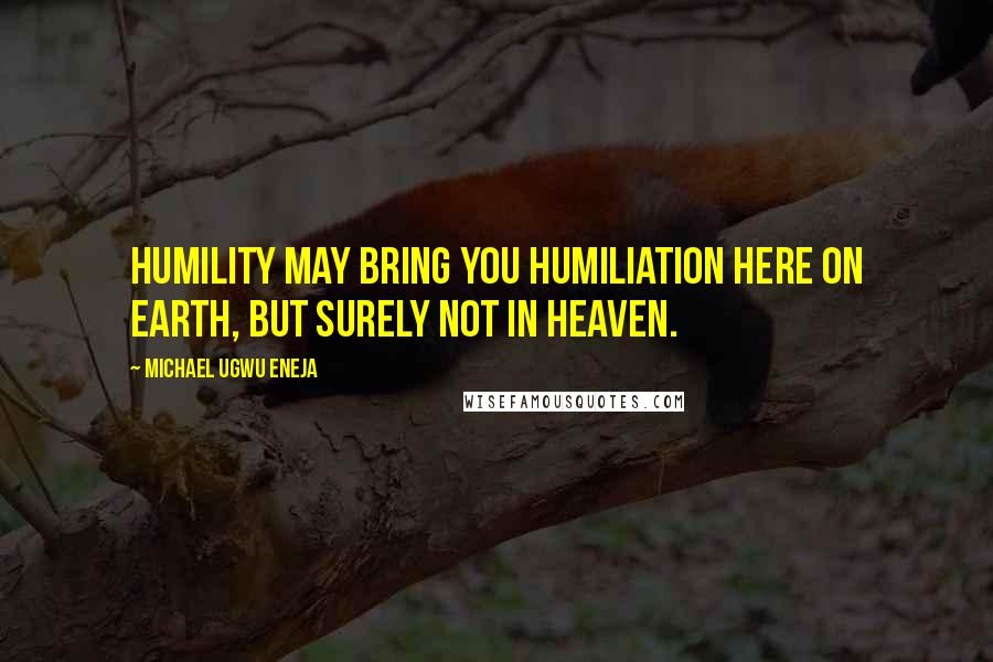 Michael Ugwu Eneja Quotes: Humility may bring you humiliation here on earth, but surely not in heaven.