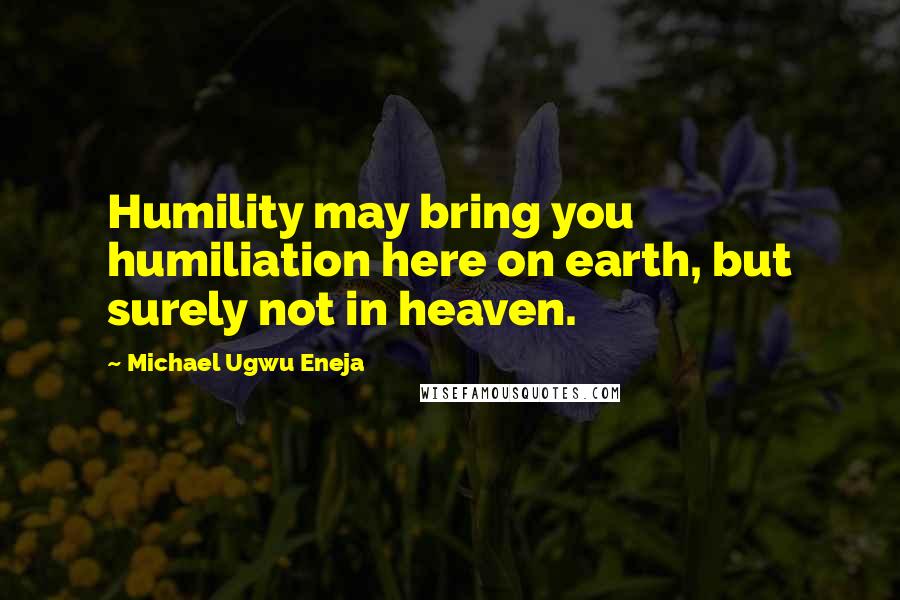 Michael Ugwu Eneja Quotes: Humility may bring you humiliation here on earth, but surely not in heaven.