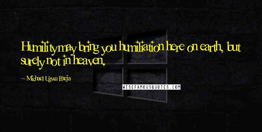 Michael Ugwu Eneja Quotes: Humility may bring you humiliation here on earth, but surely not in heaven.