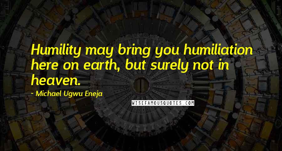 Michael Ugwu Eneja Quotes: Humility may bring you humiliation here on earth, but surely not in heaven.