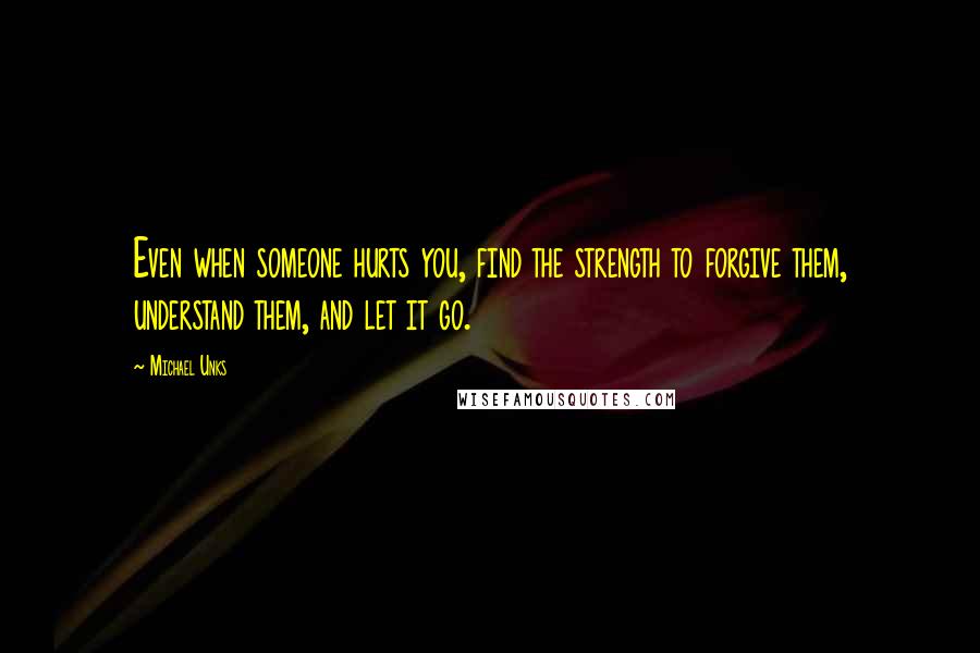 Michael Unks Quotes: Even when someone hurts you, find the strength to forgive them, understand them, and let it go.